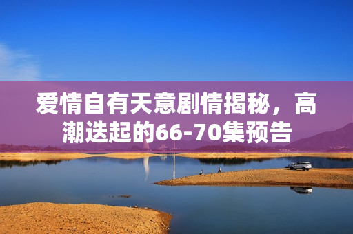 爱情自有天意剧情揭秘，高潮迭起的66-70集预告