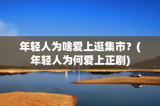 年轻人为啥爱上逛集市？(年轻人为何爱上正剧)