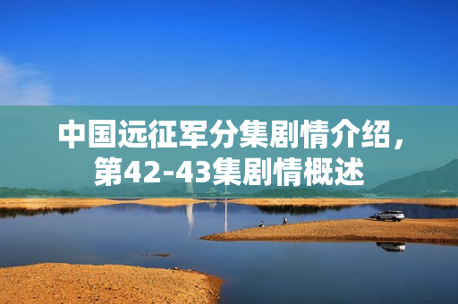 中国远征军分集剧情介绍，第42-43集剧情概述