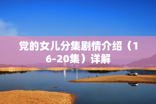 党的女儿分集剧情介绍(16-20集)详解 党的女儿分集剧情介绍(16-20集)详解
