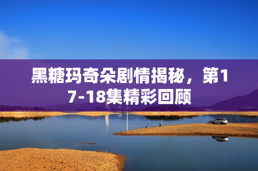 黑糖玛奇朵剧情揭秘，第17-18集精彩回顾