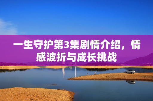 一生守护第3集剧情介绍，情感波折与成长挑战