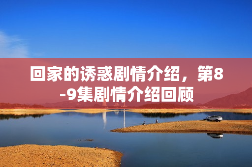 回家的诱惑剧情介绍，第8-9集剧情介绍回顾