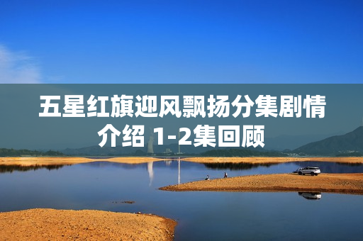 五星红旗迎风飘扬分集剧情介绍 1-2集回顾