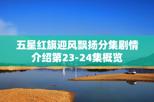 五星红旗迎风飘扬分集剧情介绍第23-24集概览