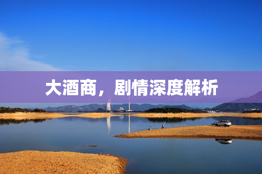 大酒商，剧情深度解析