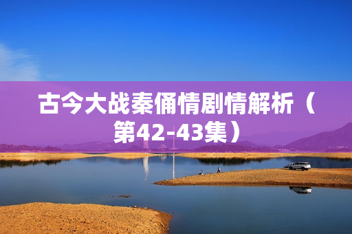 古今大战秦俑情剧情解析（第42-43集）