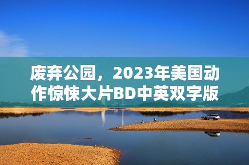 废弃公园,2023年美国动作惊悚大片BD中英双字版来袭 废弃公园,2023年美国动作惊悚大片BD中英双字版来袭