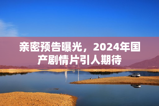 亲密预告曝光，2024年国产剧情片引人期待