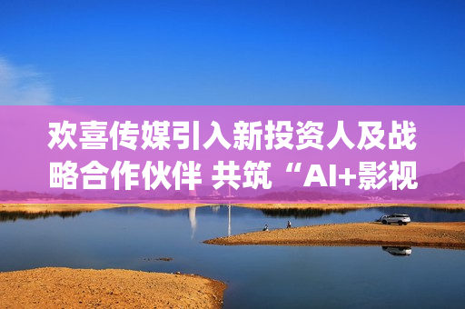 欢喜传媒引入新投资人及战略合作伙伴 共筑“AI+影视”新生态(欢喜传媒公告)