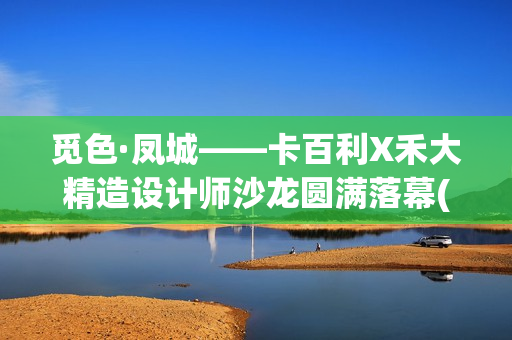 觅色·凤城——卡百利X禾大精造设计师沙龙圆满落幕(觅色主题养生馆怎么样)