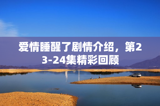 爱情睡醒了剧情介绍，第23-24集精彩回顾