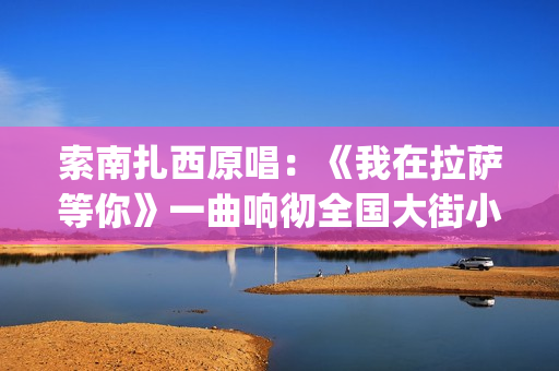 索南扎西原唱：《我在拉萨等你》一曲响彻全国大街小巷的文化(著名歌手索南扎西)