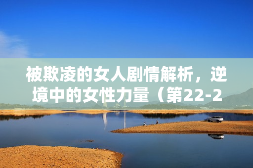 被欺凌的女人剧情解析，逆境中的女性力量（第22-25集剧情介绍）