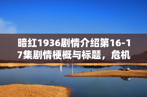 暗红1936剧情介绍第16-17集剧情梗概与标题，危机逼近与真相揭晓