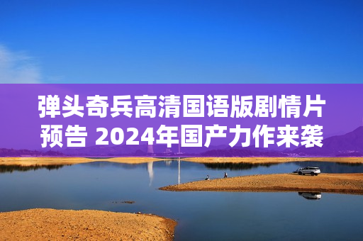 弹头奇兵高清国语版剧情片预告 2024年国产力作来袭