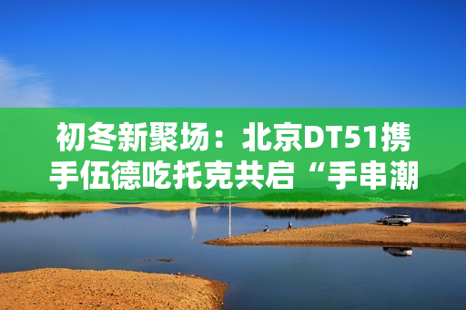 初冬新聚场：北京DT51携手伍德吃托克共启“手串潮流文玩节”