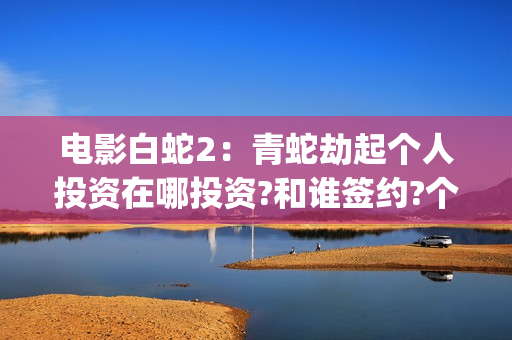 电影白蛇2：青蛇劫起个人投资在哪投资?和谁签约?个人怎么参与?(白蛇2青蛇 ftp)