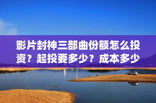 影片封神三部曲份额怎么投资？起投要多少？成本多少？(封神三部曲宣传片)