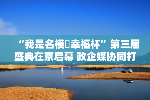 “我是名模・幸福杯”第三届盛典在京启幕 政企媒协同打造银龄健康时尚新标杆