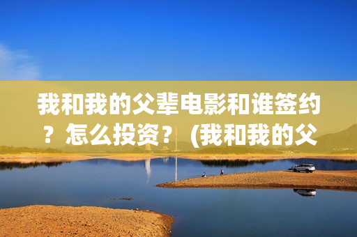 我和我的父辈电影和谁签约？怎么投资？ (我和我的父辈电影主题曲)