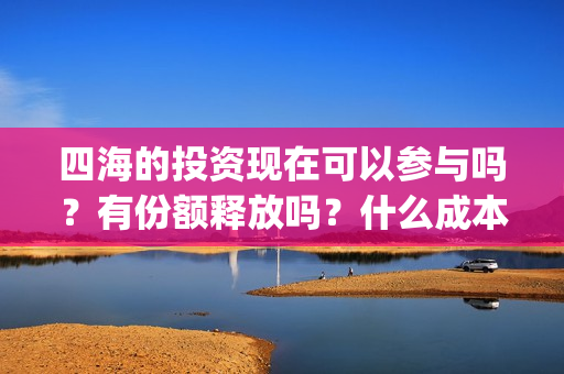 四海的投资现在可以参与吗?有份额释放吗?什么成本?(四海的投资现在叫什么) 四海的投资现在可以参与吗?有份额释放吗?什么成本?(四海的投资现在叫什么)