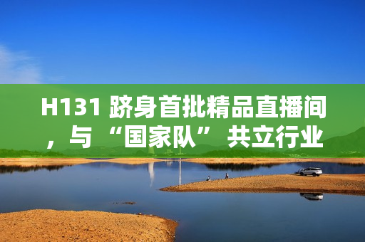 H131 跻身首批精品直播间，与 “国家队” 共立行业标杆