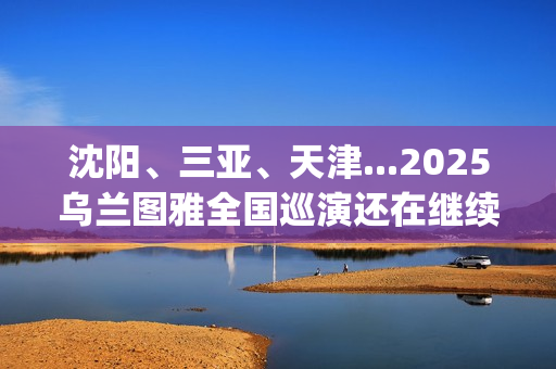 沈阳、三亚、天津...2025乌兰图雅全国巡演还在继续，每站都像一朵花在绽放！(沈阳三亚距离)