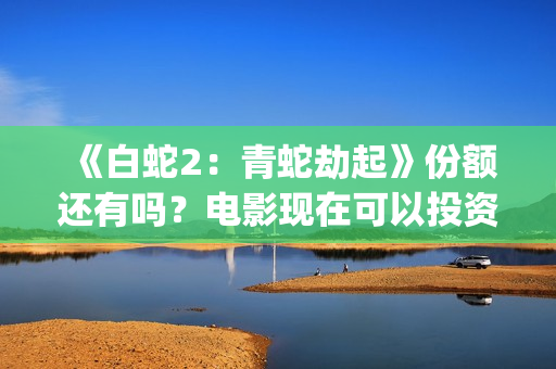 《白蛇2:青蛇劫起》份额还有吗?电影现在可以投资吗?怎么投资靠谱呢?(《白蛇2:青蛇劫起》配音) 《白蛇2:青蛇劫起》份额还有吗?电影现在可以投资吗?怎么投资靠谱呢?(《白蛇2:青蛇劫起》配音)