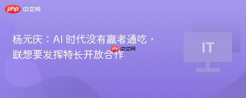 杨元庆谈AI时代，开放合作，联想发挥特长非赢者通吃之道