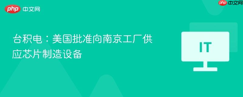 台积电美国批准向南京工厂供应芯片制造设备，全球芯片供应链动态更新