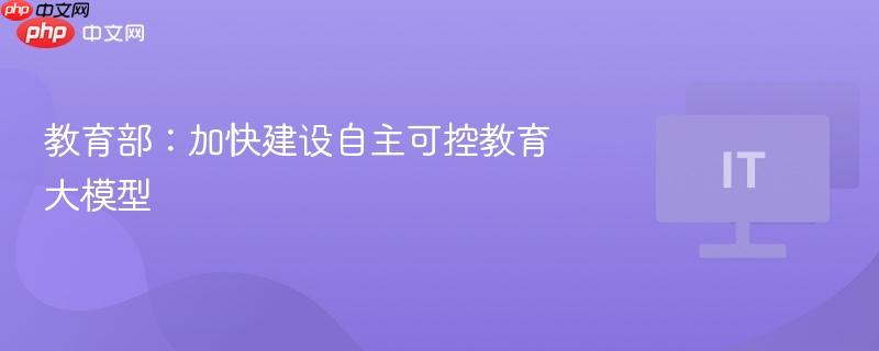 教育部:加快建设自主可控教育大模型