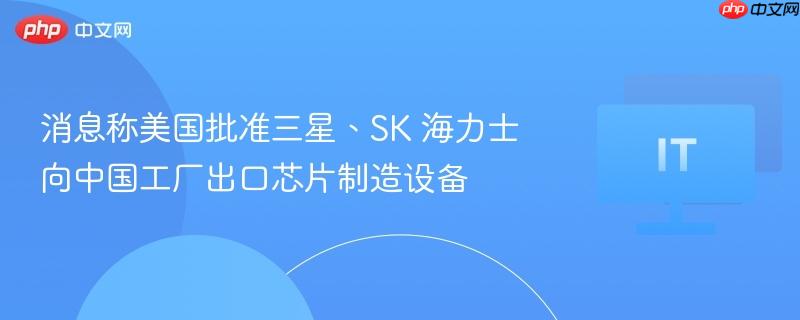 美国批准三星、SK海力士向中国工厂出口芯片制造设备，跨国技术合作新进展