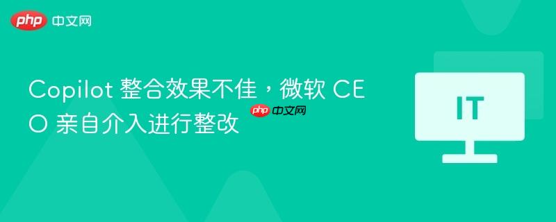 微软CEO介入整改，Copilot整合效果不佳问题亟待解决