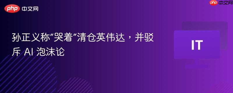孙正义谈英伟达清仓决策，驳斥AI泡沫论，决策背后的情感波折揭秘