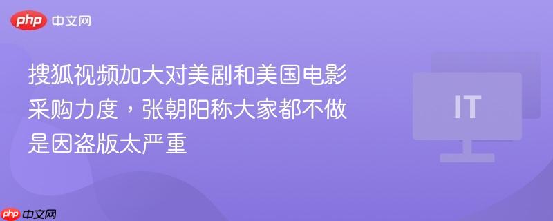 搜狐视频加大对美剧和美国电影采购力度,张朝阳称大家都不做是因盗版太严重