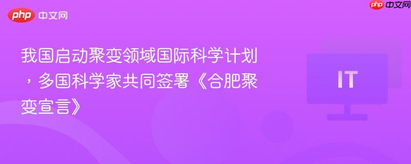 我国启动聚变领域国际科学计划,多国科学家共同签署《合肥聚变宣言》