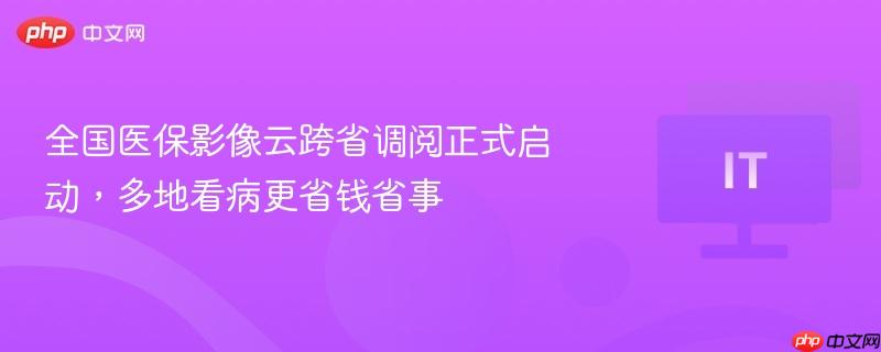 全国医保影像云跨省调阅正式启动,多地看病更省钱省事