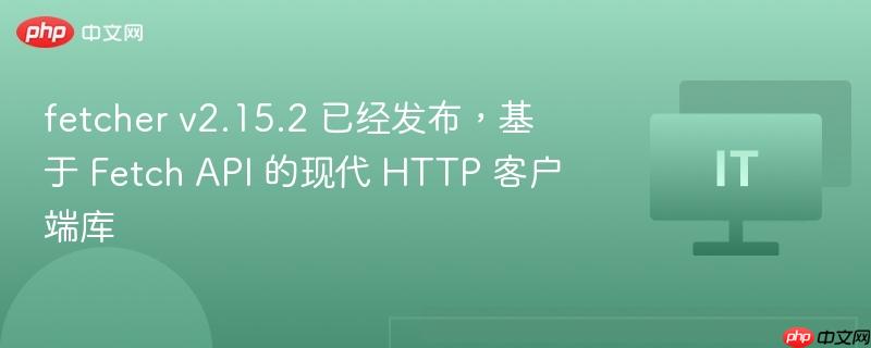 Fetcher v2.15.2，基于Fetch API的现代HTTP客户端库发布