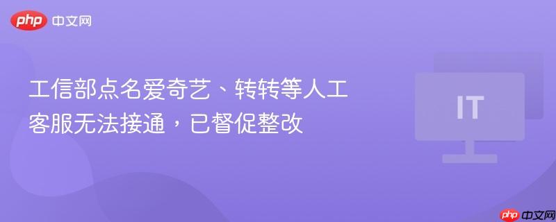工信部点名批评爱奇艺、转转等平台人工客服问题，已要求整改并督促解决