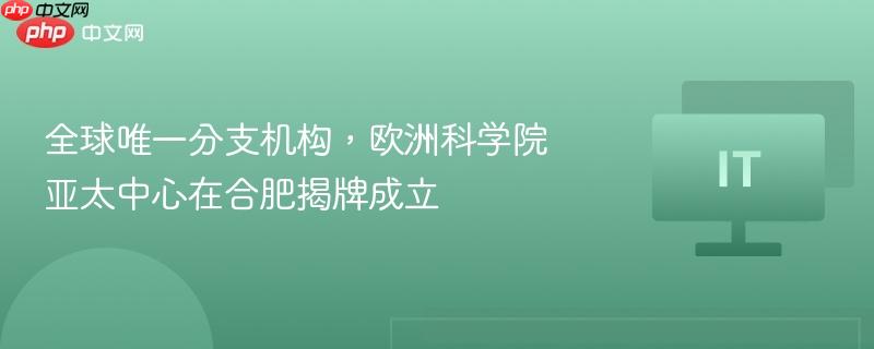 全球唯一分支机构，欧洲科学院亚太中心在合肥揭牌成立