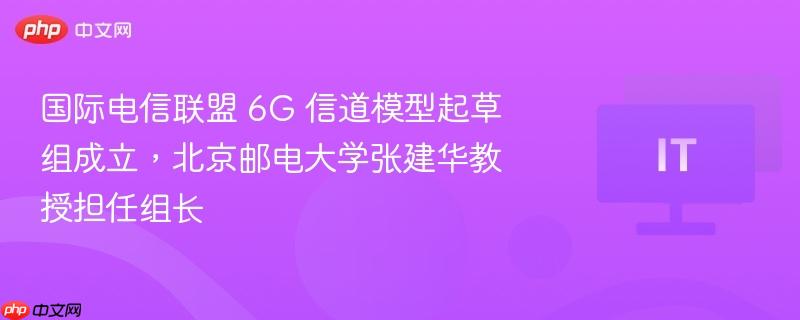 北京邮电大学教授张建华担任国际电信联盟6G信道模型起草组组长