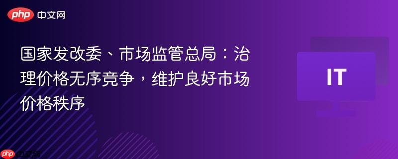 国家发改委与市场监管总局联手治理价格无序竞争，维护市场价格秩序稳定