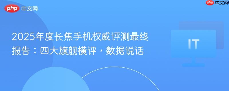 四大旗舰长焦手机横评报告，权威数据解析，揭示市场真实表现