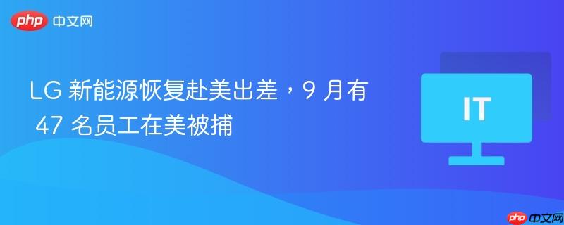 lg 新能源恢复赴美出差,9 月有 47 名员工在美被捕