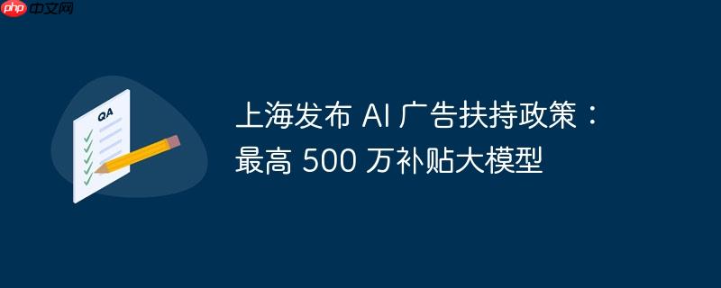 上海发布 ai 广告扶持政策：最高 500 万补贴大模型