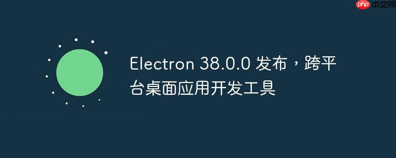 Electron 38.0.0发布，跨平台桌面应用开发利器