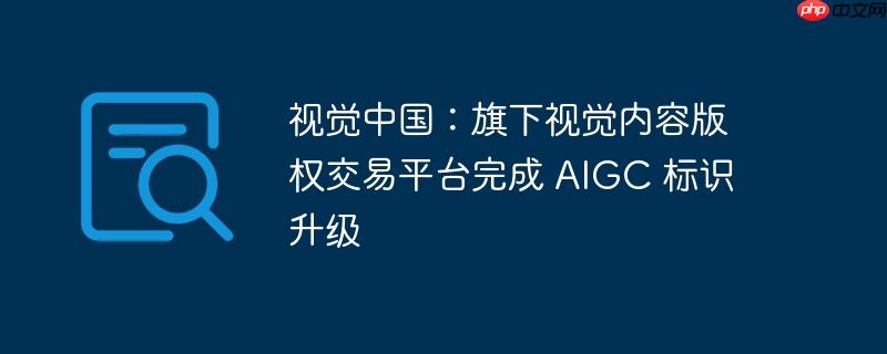 视觉中国完成AIGC标识升级，重塑视觉内容版权交易平台