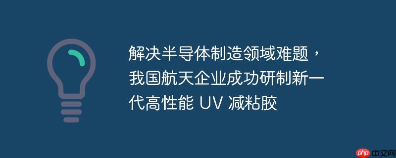 解决半导体制造领域难题,我国航天企业成功研制新一代高性能 uv 减粘胶