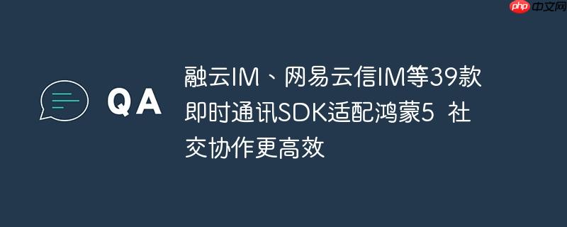 鸿蒙5适配39款即时通讯SDK，社交协作更高效，融云IM与网易云信IM等引领行业变革